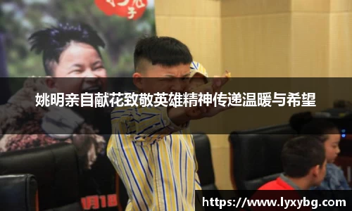 姚明亲自献花致敬英雄精神传递温暖与希望