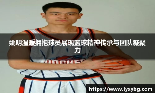 姚明温暖拥抱球员展现篮球精神传承与团队凝聚力
