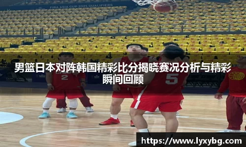 男篮日本对阵韩国精彩比分揭晓赛况分析与精彩瞬间回顾